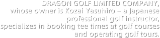DRAGON GOLF LIMITED COMPANY, whose owner is Kozai Yasuhiro – a Japanese professional golf instructor, 
specializes in booking tee times at golf courses and operating golf tours.