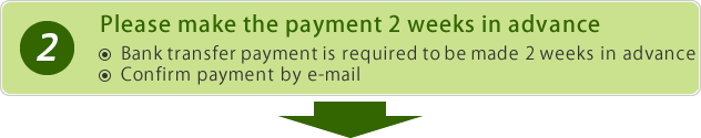 Please make the payment 2 weeks in advance Bank transfer payment is required to be made 2 weeks in advance. Confirm payment by e-mail