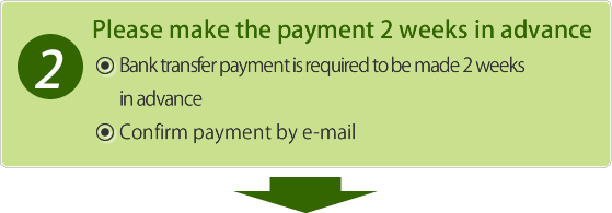 Please make the payment 2 weeks in advance Bank transfer payment is required to be made 2 weeks in advance. Confirm payment by e-mail