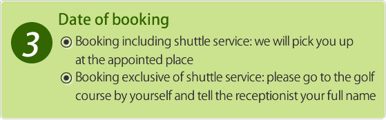 Booking including shuttle service:  we will pick you up at the appointed place. Booking exclusive of shuttle service: please go to the golf course by yourself and tell the receptionist your full name