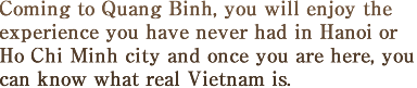 Coming to Quang Binh, you will enjoy the experience you have never had in Hanoi or Ho Chi Minh city and once you are here, you can know what real Vietnam is. 